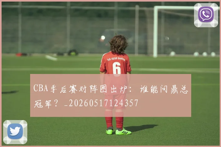 CBA季后赛对阵图出炉：谁能问鼎总冠军？_20260517124357