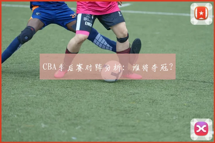 CBA季后赛对阵分析：谁将夺冠？