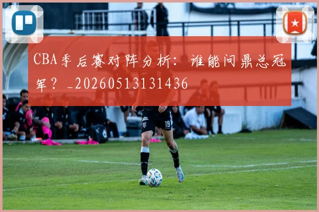 CBA季后赛对阵分析：谁能问鼎总冠军？_20260513131436