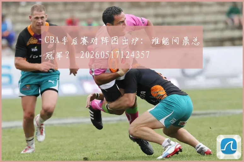 CBA季后赛对阵图出炉：谁能问鼎总冠军？_20260517124357