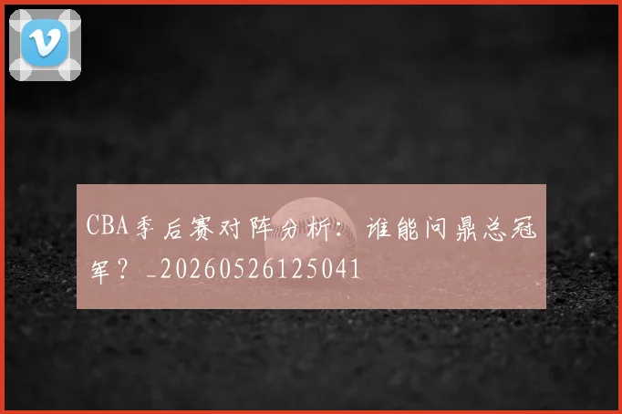 CBA季后赛对阵分析:谁能问鼎总冠军?_20260526125041